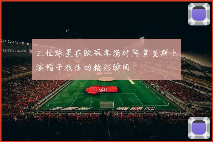 三位球星在欧冠客场对阿贾克斯上演帽子戏法的精彩瞬间