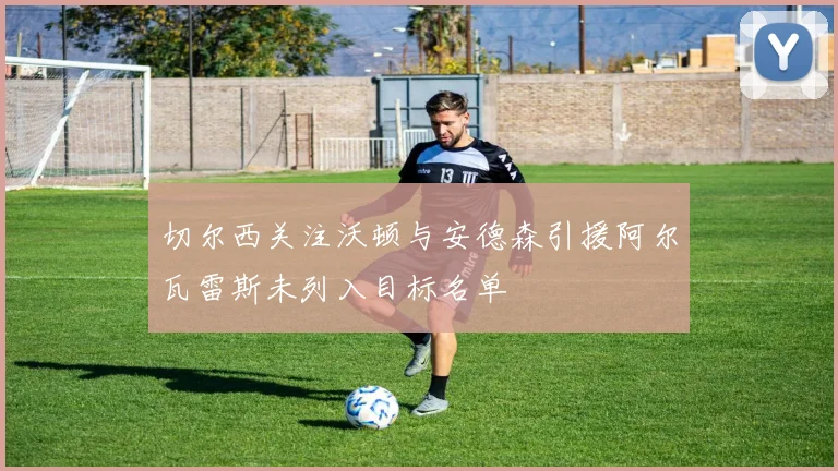 切尔西关注沃顿与安德森引援阿尔瓦雷斯未列入目标名单