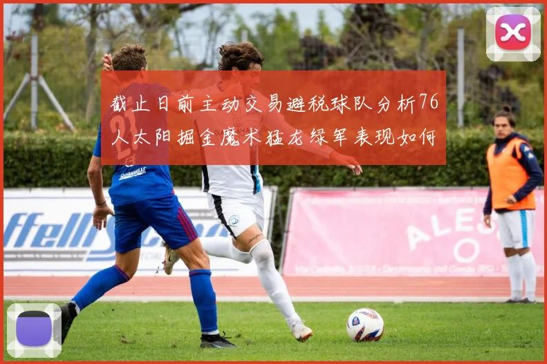 截止日前主动交易避税球队分析76人太阳掘金魔术猛龙绿军表现如何