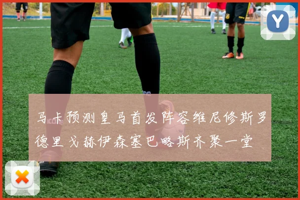 马卡预测皇马首发阵容维尼修斯罗德里戈赫伊森塞巴略斯齐聚一堂