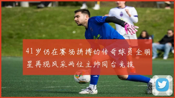 41岁仍在赛场拼搏的传奇球员全明星再现风采两位主帅同台竞技