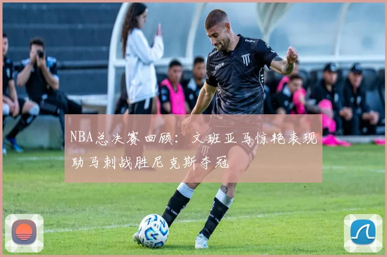 NBA总决赛回顾：文班亚马惊艳表现助马刺战胜尼克斯夺冠