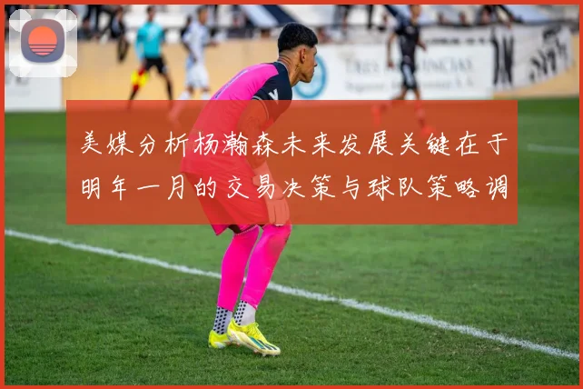 美媒分析杨瀚森未来发展关键在于明年一月的交易决策与球队策略调整