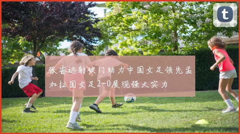 张睿远射破门助力中国女足领先孟加拉国女足2-0展现强大实力