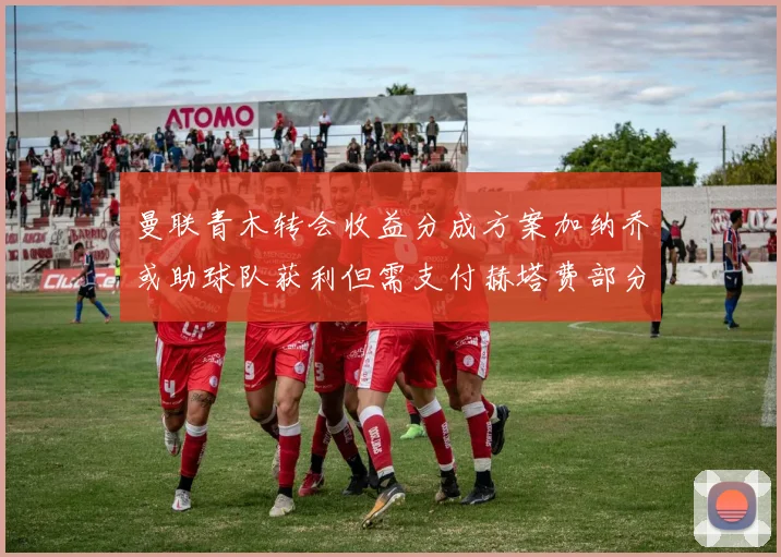 曼联青木转会收益分成方案加纳乔或助球队获利但需支付赫塔费部分收益