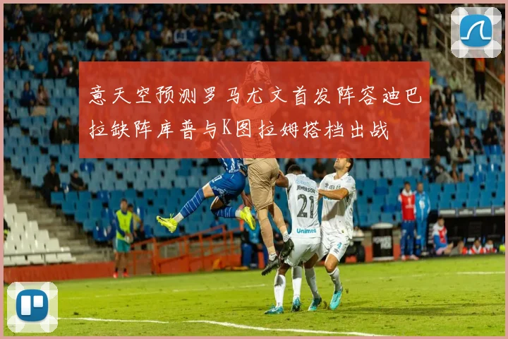 意天空预测罗马尤文首发阵容迪巴拉缺阵库普与K图拉姆搭档出战