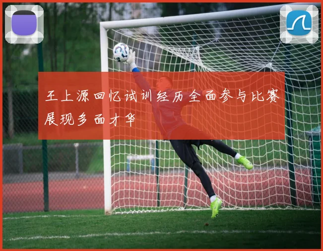 王上源回忆试训经历全面参与比赛展现多面才华