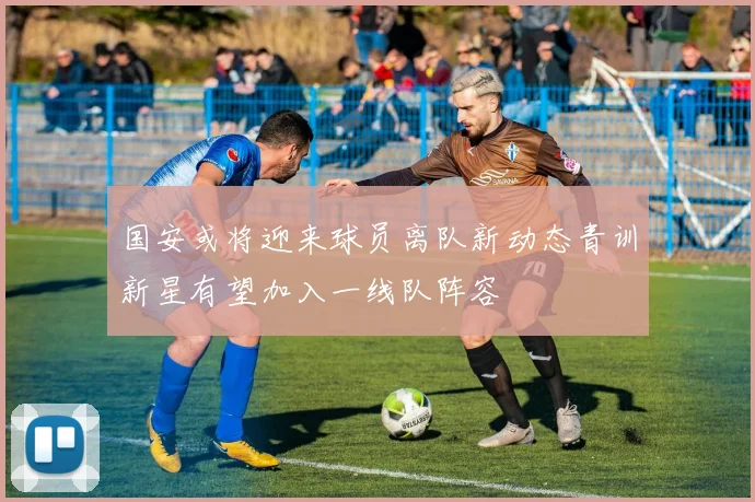 国安或将迎来球员离队新动态青训新星有望加入一线队阵容