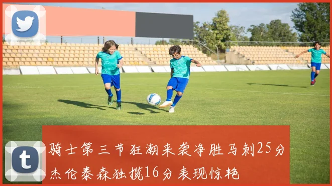 骑士第三节狂潮来袭净胜马刺25分杰伦泰森独揽16分表现惊艳