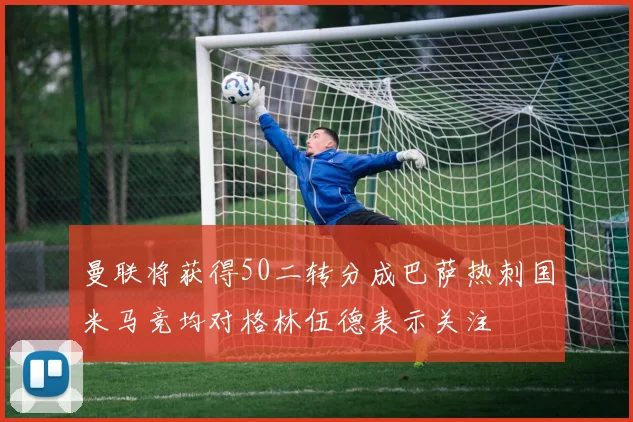 曼联将获得50二转分成巴萨热刺国米马竞均对格林伍德表示关注