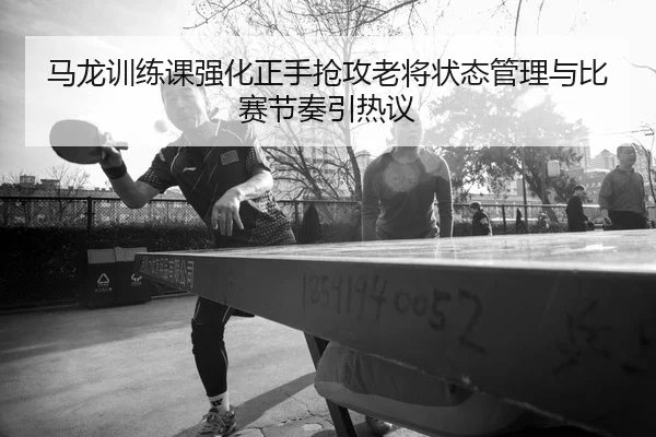 马龙训练课强化正手抢攻老将状态管理与比赛节奏引热议（LEYU.COM）