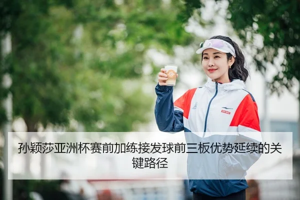 孙颖莎亚洲杯赛前加练接发球前三板优势延续的关键路径（LEYU.COM）
