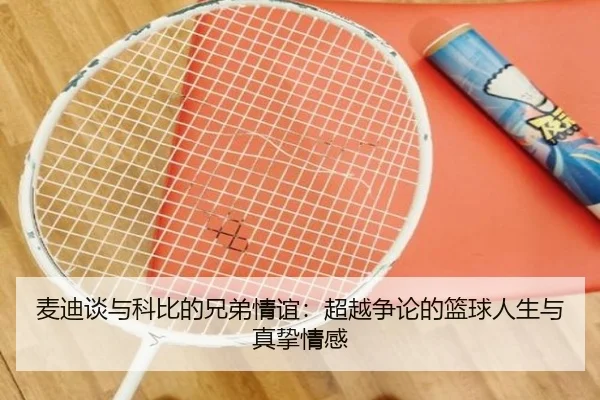 麦迪谈与科比的兄弟情谊：超越争论的篮球人生与真挚情感（LEYU.COM）