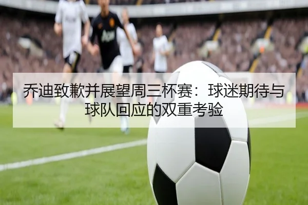 乔迪致歉并展望周三杯赛：球迷期待与球队回应的双重考验（LEYU.COM）